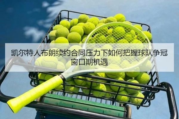 凯尔特人布朗续约合同压力下如何把握球队争冠窗口期机遇