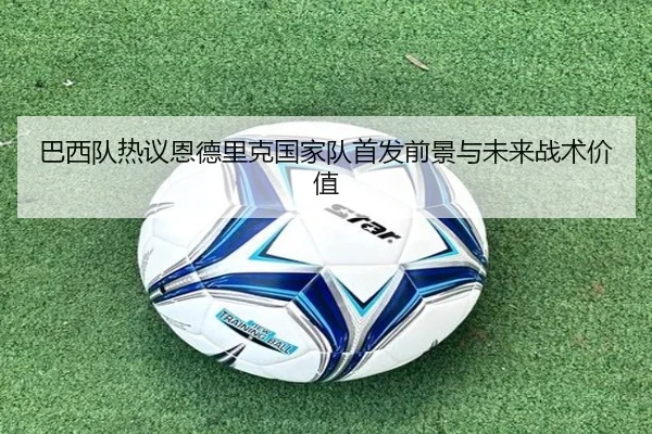 巴西队热议恩德里克国家队首发前景与未来战术价值