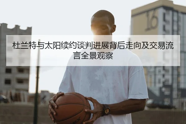 杜兰特与太阳续约谈判进展背后走向及交易流言全景观察