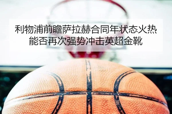 利物浦前瞻萨拉赫合同年状态火热能否再次强势冲击英超金靴