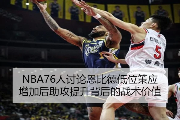 NBA76人讨论恩比德低位策应增加后助攻提升背后的战术价值
