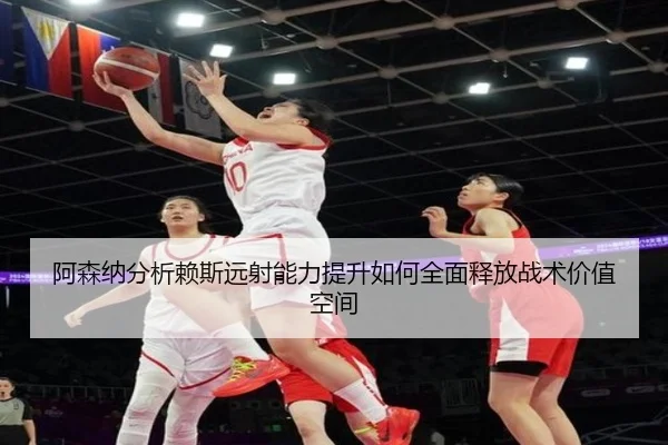 阿森纳分析赖斯远射能力提升如何全面释放战术价值空间