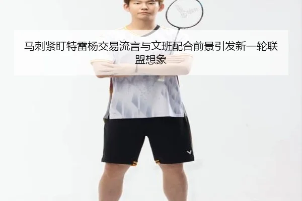 马刺紧盯特雷杨交易流言与文班配合前景引发新一轮联盟想象