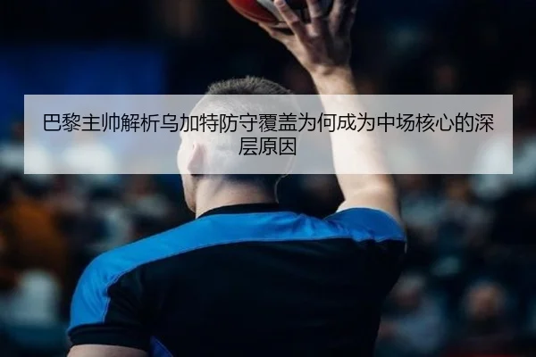 巴黎主帅解析乌加特防守覆盖为何成为中场核心的深层原因