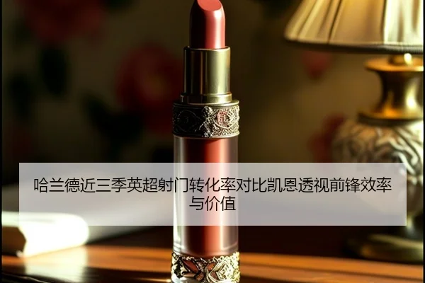哈兰德近三季英超射门转化率对比凯恩透视前锋效率与价值