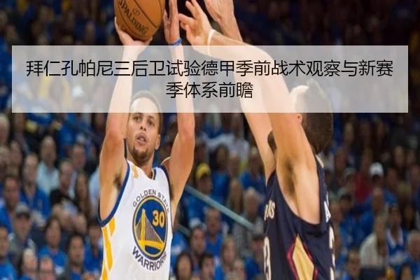 拜仁孔帕尼三后卫试验德甲季前战术观察与新赛季体系前瞻