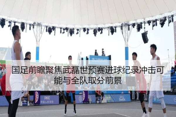 国足前瞻聚焦武磊世预赛进球纪录冲击可能与全队取分前景