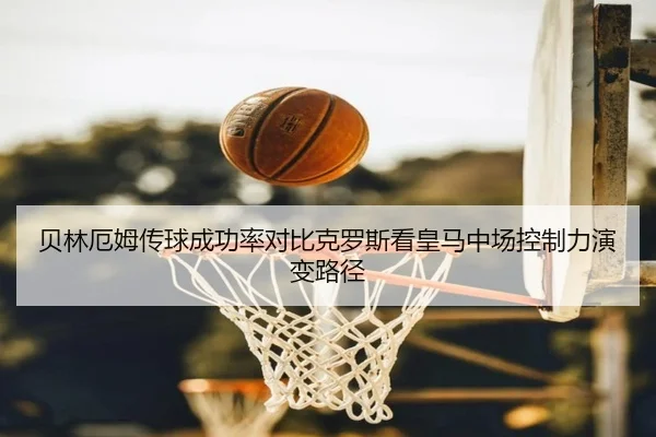 贝林厄姆传球成功率对比克罗斯看皇马中场控制力演变路径