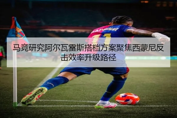 马竞研究阿尔瓦雷斯搭档方案聚焦西蒙尼反击效率升级路径