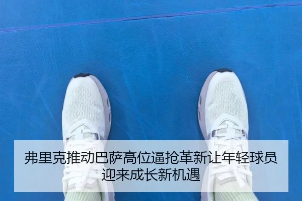 弗里克推动巴萨高位逼抢革新让年轻球员迎来成长新机遇