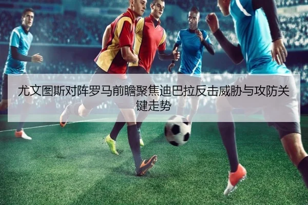 尤文图斯对阵罗马前瞻聚焦迪巴拉反击威胁与攻防关键走势